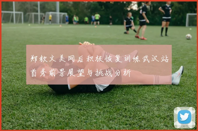 郑钦文美网后积极恢复训练武汉站首秀前景展望与挑战分析
