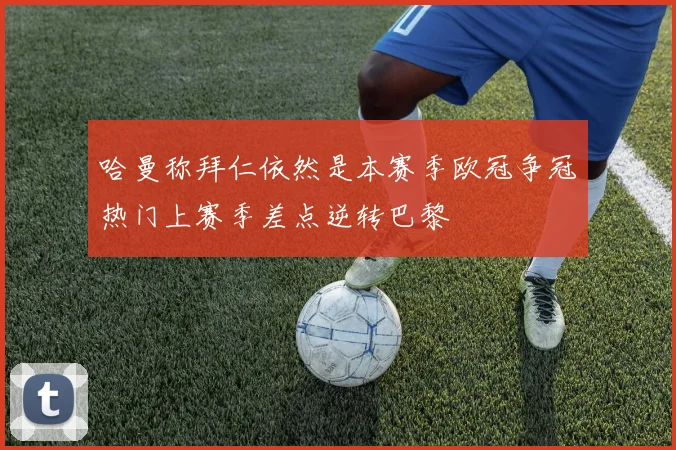 哈曼称拜仁依然是本赛季欧冠争冠热门上赛季差点逆转巴黎