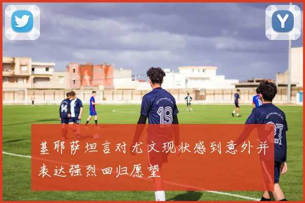 基耶萨坦言对尤文现状感到意外并表达强烈回归愿望