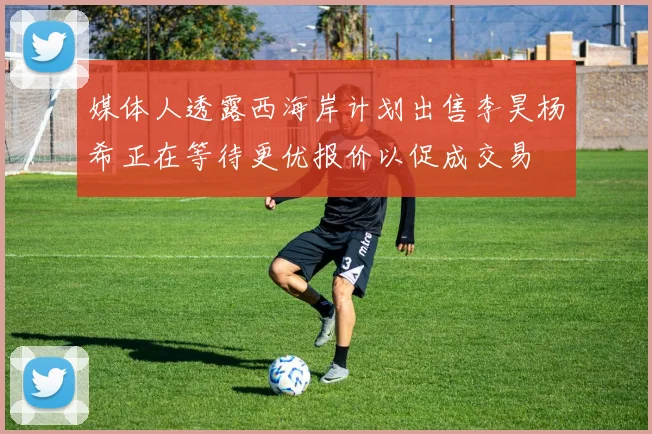 媒体人透露西海岸计划出售李昊杨希正在等待更优报价以促成交易