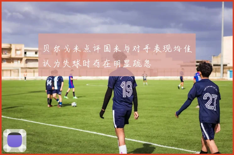 贝尔戈米点评国米与对手表现均佳认为失球时存在明显疏忽