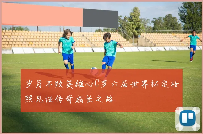 岁月不败英雄心C罗六届世界杯定妆照见证传奇成长之路