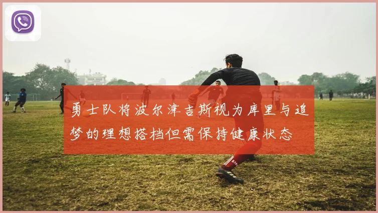 勇士队将波尔津吉斯视为库里与追梦的理想搭档但需保持健康状态