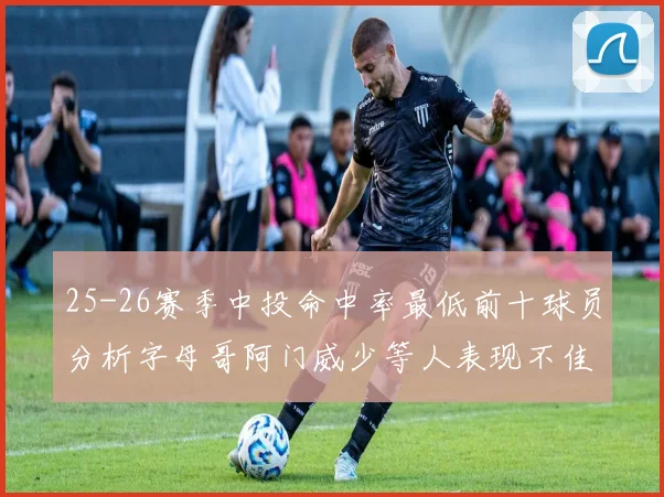 25-26赛季中投命中率最低前十球员分析字母哥阿门威少等人表现不佳
