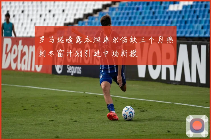 罗马诺透露本坦库尔伤缺三个月热刺冬窗计划引进中场新援