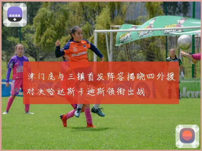 津门虎与三镇首发阵容揭晓四外援对决哈达斯卡迪斯领衔出战
