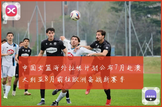 中国女篮海外拉练计划公布7月赴澳大利亚8月前往欧洲备战新赛季