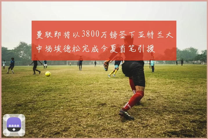 曼联即将以3800万镑签下亚特兰大中场埃德松完成今夏首笔引援