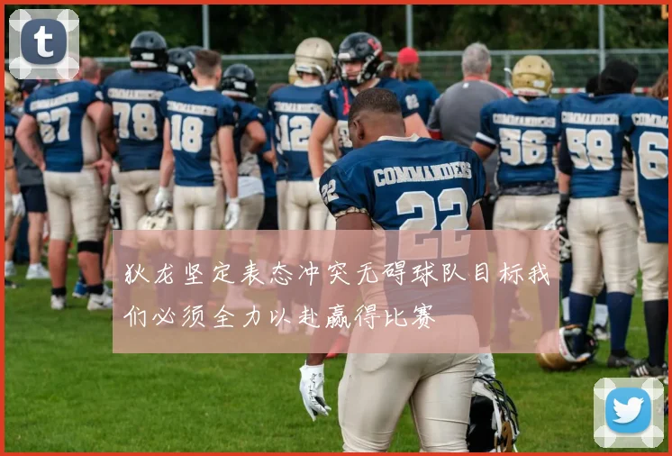 狄龙坚定表态冲突无碍球队目标我们必须全力以赴赢得比赛