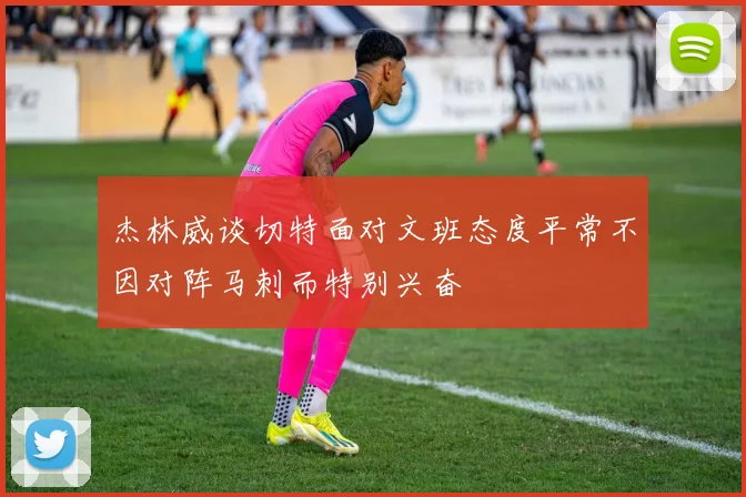 杰林威谈切特面对文班态度平常不因对阵马刺而特别兴奋