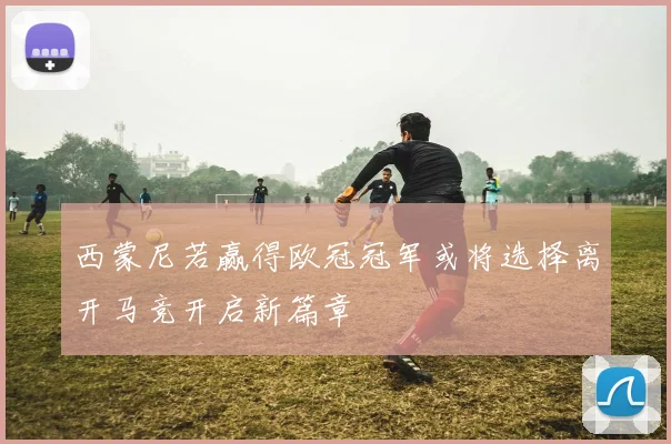 西蒙尼若赢得欧冠冠军或将选择离开马竞开启新篇章