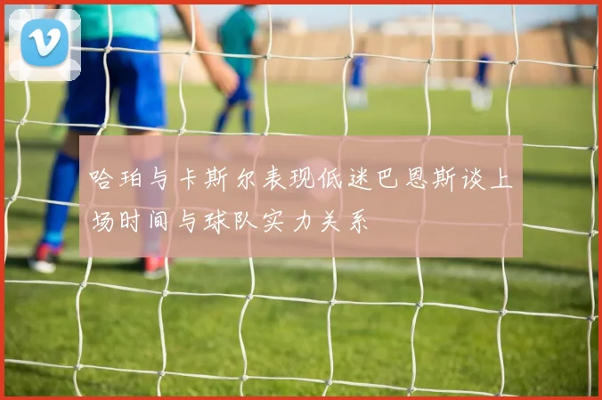 哈珀与卡斯尔表现低迷巴恩斯谈上场时间与球队实力关系