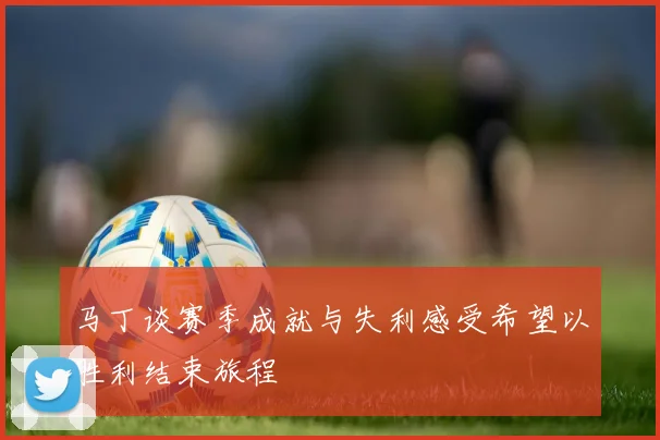 马丁谈赛季成就与失利感受希望以胜利结束旅程