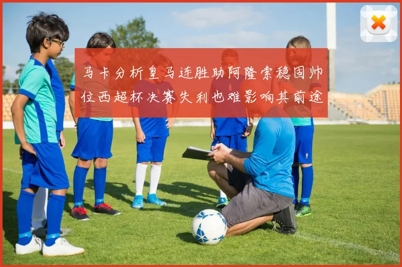 马卡分析皇马连胜助阿隆索稳固帅位西超杯决赛失利也难影响其前途