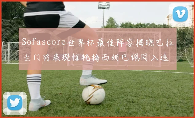 Sofascore世界杯最佳阵容揭晓巴拉圭门将表现惊艳梅西姆巴佩同入选