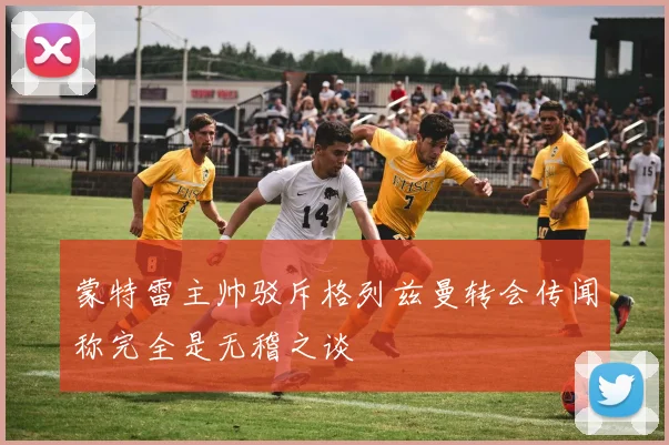 蒙特雷主帅驳斥格列兹曼转会传闻称完全是无稽之谈