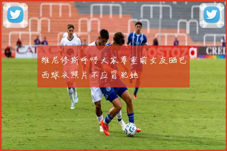 维尼修斯呼吁大家尊重前女友晒巴西球衣照片不应冒犯她